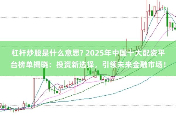 杠杆炒股是什么意思? 2025年中国十大配资平台榜单揭晓：投资新选择，引领未来金融市场！
