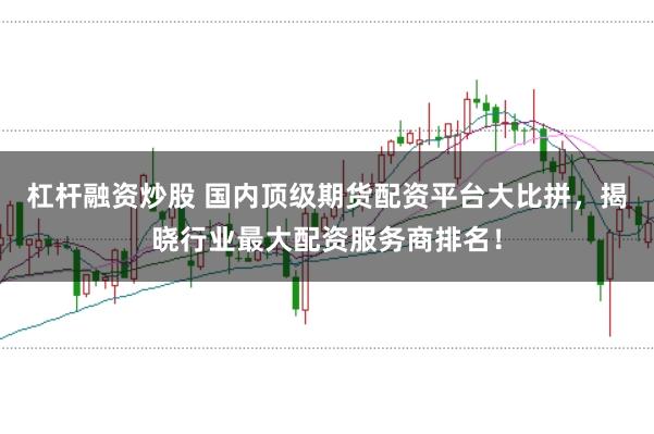 杠杆融资炒股 国内顶级期货配资平台大比拼，揭晓行业最大配资服务商排名！
