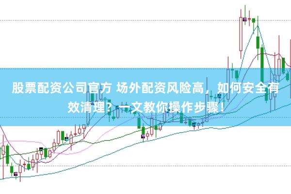 股票配资公司官方 场外配资风险高，如何安全有效清理？一文教你操作步骤！