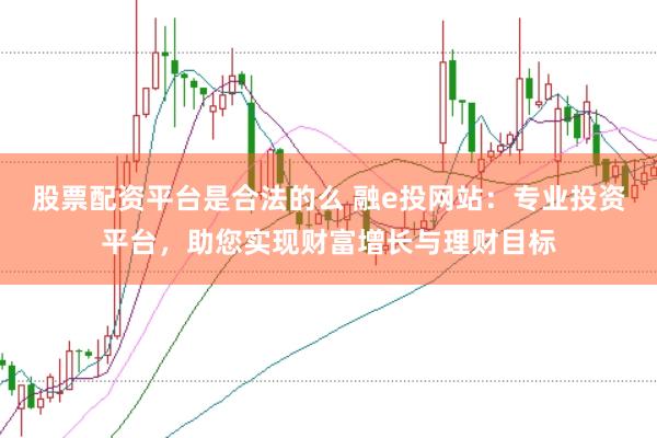 股票配资平台是合法的么 融e投网站：专业投资平台，助您实现财富增长与理财目标