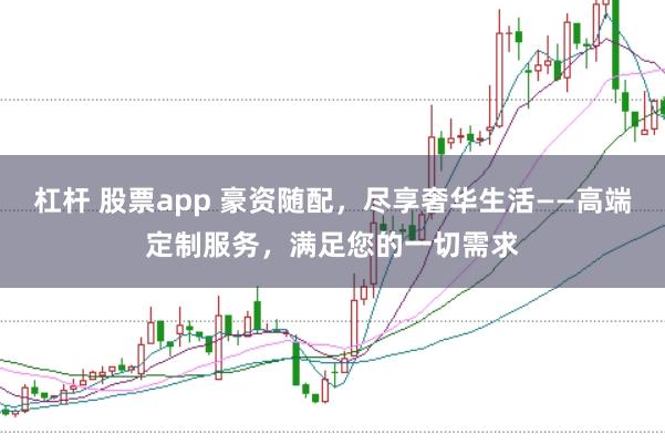 杠杆 股票app 豪资随配,尽享奢华生活——高端定制服务,满足您的一切需求